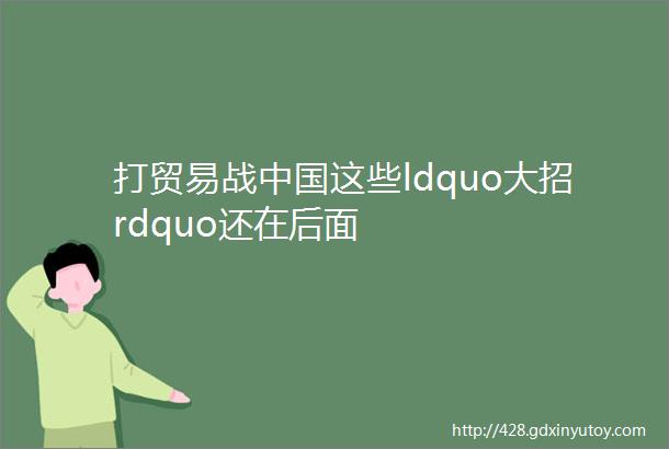 打贸易战中国这些ldquo大招rdquo还在后面